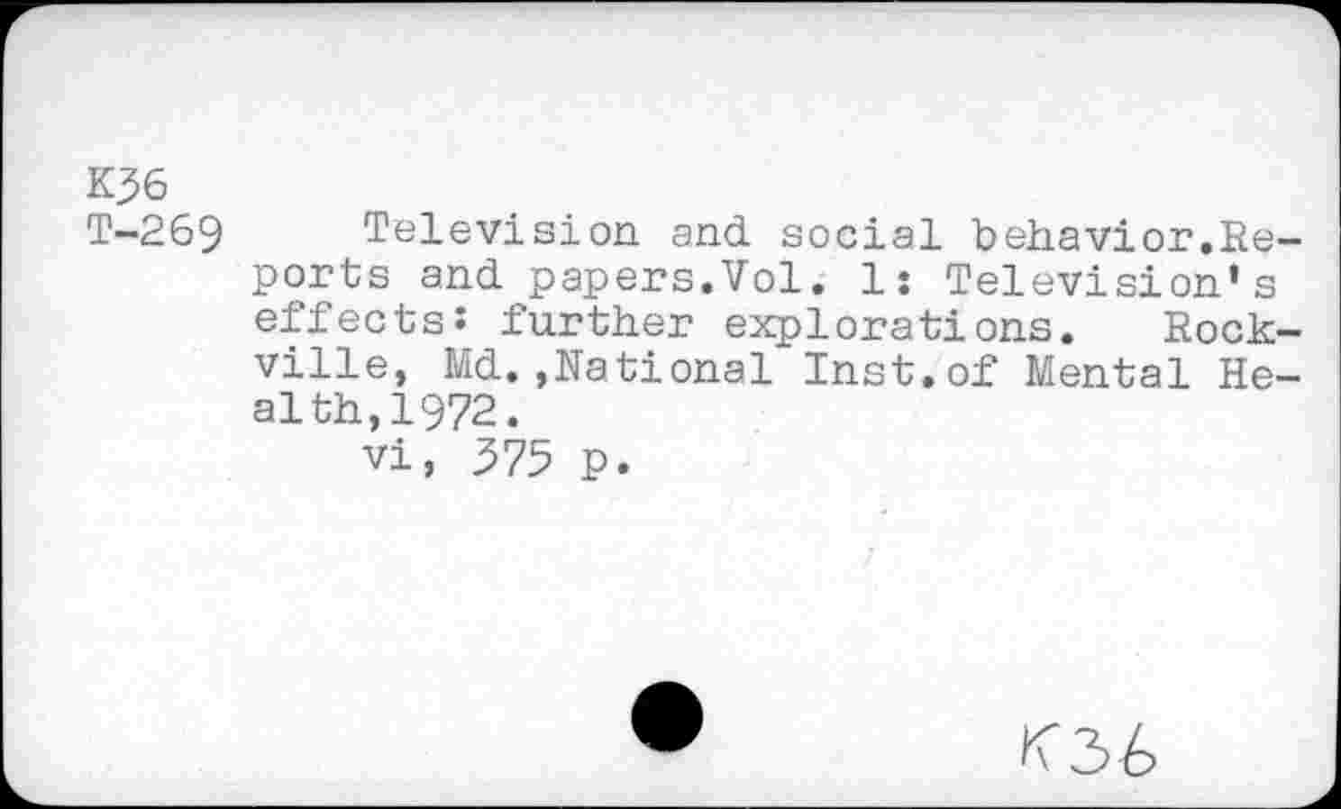 ﻿K36
T-269 Television, and social behavior.Reports and papers.Vol. 1: Television’s effects: further explorations. Rockville, Md.,National Inst.of Mental Health, 1972.
vi, 375 p.